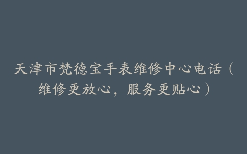 天津市梵德宝手表维修中心电话（维修更放心，服务更贴心）