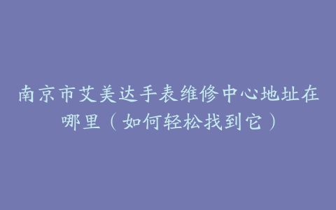 南京市艾美达手表维修中心地址在哪里（如何轻松找到它）