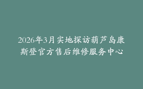 2026年3月实地探访葫芦岛康斯登官方售后维修服务中心