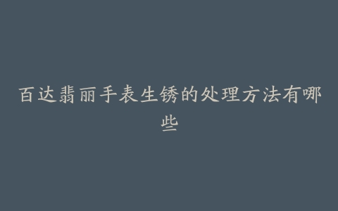 百达翡丽手表生锈的处理方法有哪些