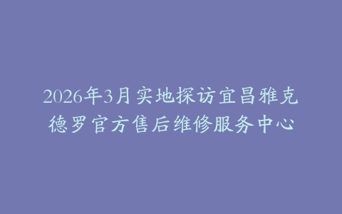 2026年3月实地探访宜昌雅克德罗官方售后维修服务中心