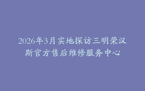 2026年3月实地探访三明荣汉斯官方售后维修服务中心
