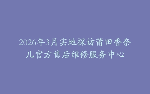 2026年3月实地探访莆田香奈儿官方售后维修服务中心