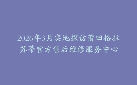 2026年3月实地探访莆田格拉苏蒂官方售后维修服务中心