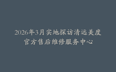 2026年3月实地探访清远美度官方售后维修服务中心