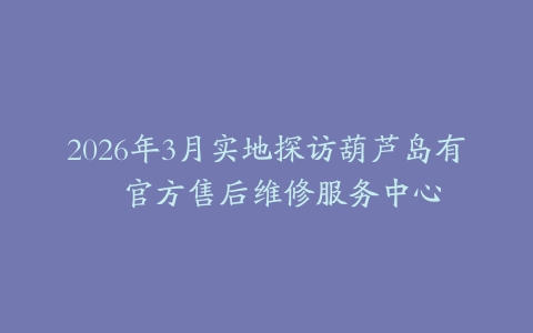 2026年3月实地探访葫芦岛有喴官方售后维修服务中心