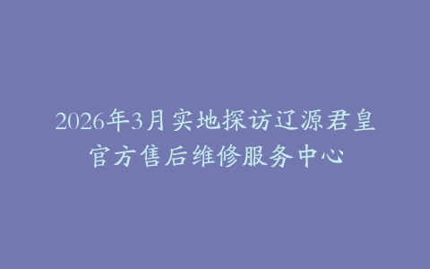 2026年3月实地探访辽源君皇官方售后维修服务中心