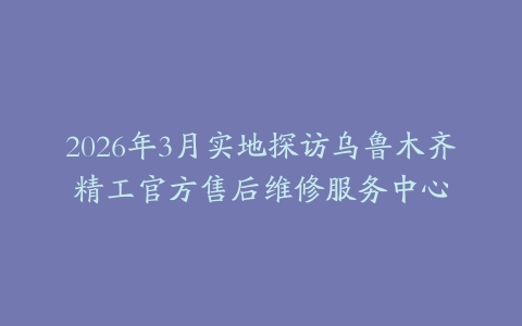 2026年3月实地探访乌鲁木齐精工官方售后维修服务中心