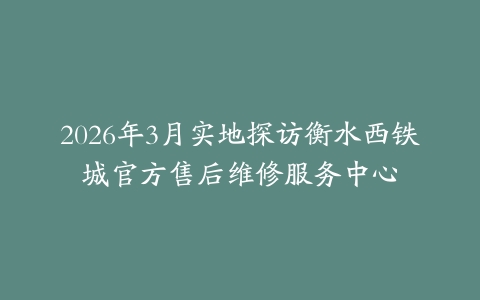 2026年3月实地探访衡水西铁城官方售后维修服务中心