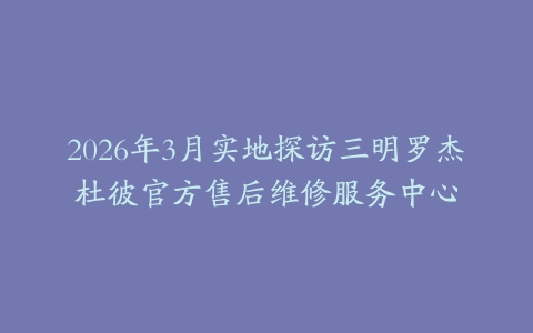 2026年3月实地探访三明罗杰杜彼官方售后维修服务中心