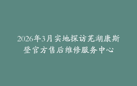 2026年3月实地探访芜湖康斯登官方售后维修服务中心