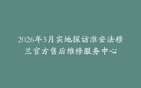 2026年3月实地探访淮安法穆兰官方售后维修服务中心