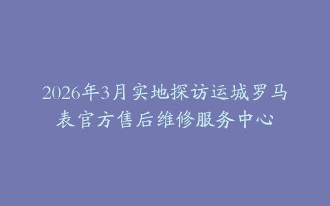 2026年3月实地探访运城罗马表官方售后维修服务中心