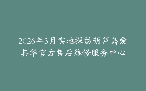 2026年3月实地探访葫芦岛爱其华官方售后维修服务中心