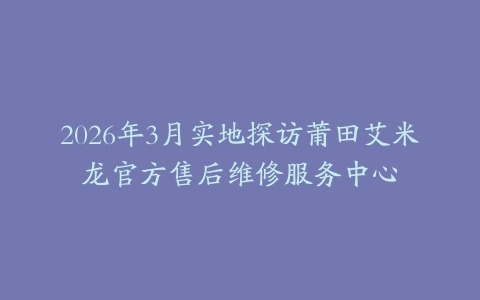 2026年3月实地探访莆田艾米龙官方售后维修服务中心