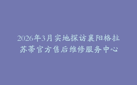 2026年3月实地探访襄阳格拉苏蒂官方售后维修服务中心
