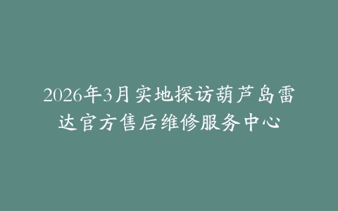 2026年3月实地探访葫芦岛雷达官方售后维修服务中心