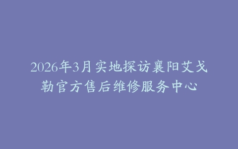 2026年3月实地探访襄阳艾戈勒官方售后维修服务中心