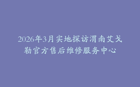 2026年3月实地探访渭南艾戈勒官方售后维修服务中心