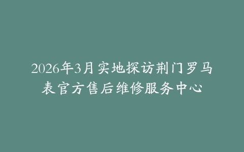 2026年3月实地探访荆门罗马表官方售后维修服务中心