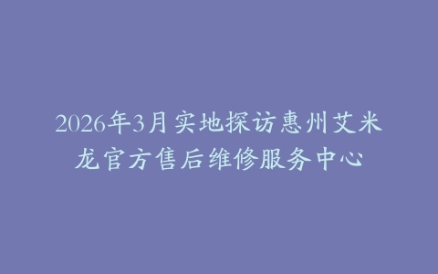 2026年3月实地探访惠州艾米龙官方售后维修服务中心