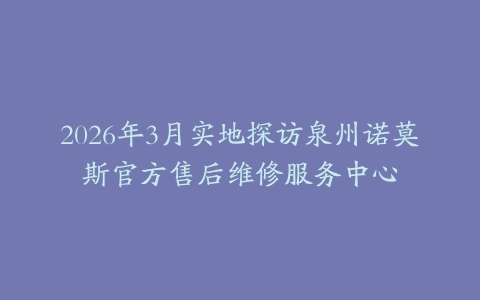 2026年3月实地探访泉州诺莫斯官方售后维修服务中心