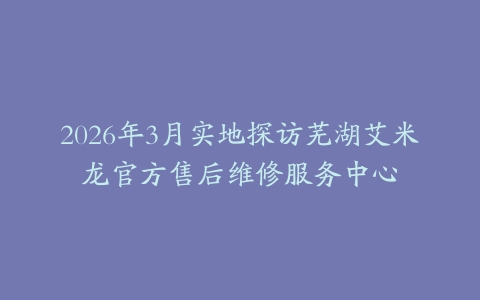 2026年3月实地探访芜湖艾米龙官方售后维修服务中心