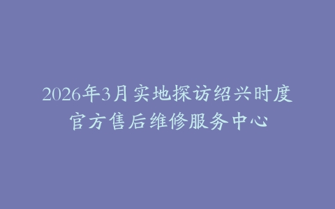 2026年3月实地探访绍兴时度官方售后维修服务中心