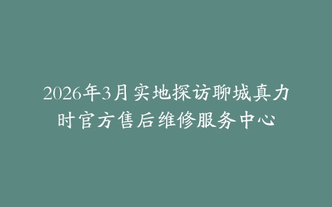 2026年3月实地探访聊城真力时官方售后维修服务中心