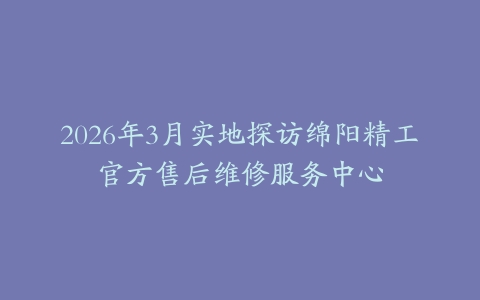 2026年3月实地探访绵阳精工官方售后维修服务中心