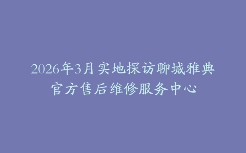 2026年3月实地探访聊城雅典官方售后维修服务中心