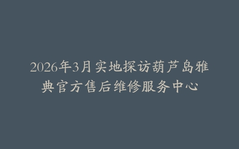 2026年3月实地探访葫芦岛雅典官方售后维修服务中心