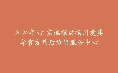 2026年3月实地探访扬州爱其华官方售后维修服务中心