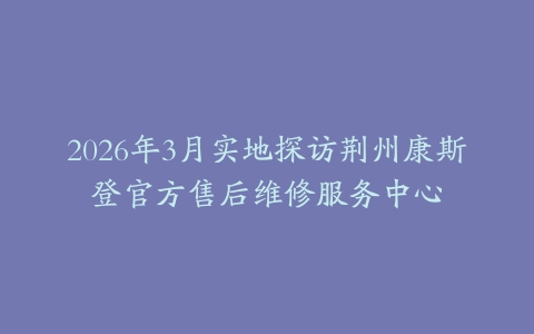 2026年3月实地探访荆州康斯登官方售后维修服务中心