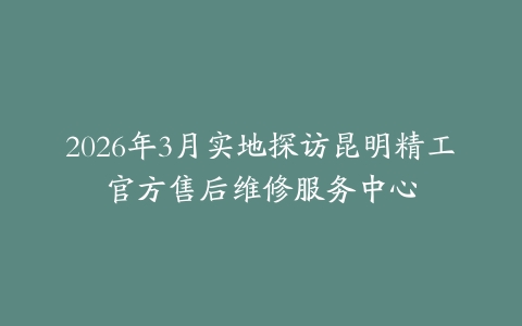 2026年3月实地探访昆明精工官方售后维修服务中心