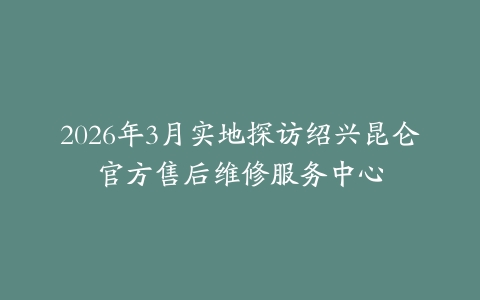 2026年3月实地探访绍兴昆仑官方售后维修服务中心