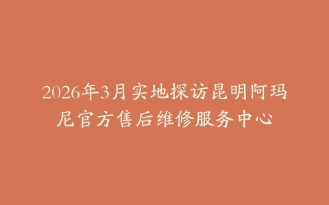 2026年3月实地探访昆明阿玛尼官方售后维修服务中心