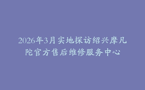 2026年3月实地探访绍兴摩凡陀官方售后维修服务中心