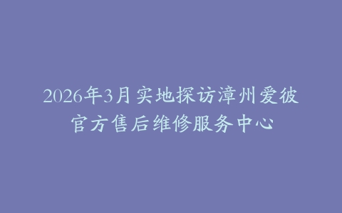 2026年3月实地探访漳州爱彼官方售后维修服务中心