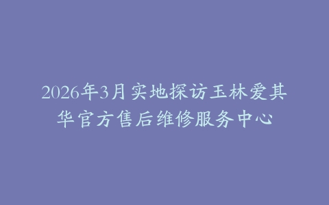 2026年3月实地探访玉林爱其华官方售后维修服务中心