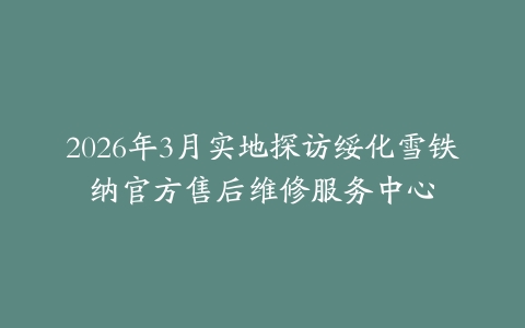 2026年3月实地探访绥化雪铁纳官方售后维修服务中心