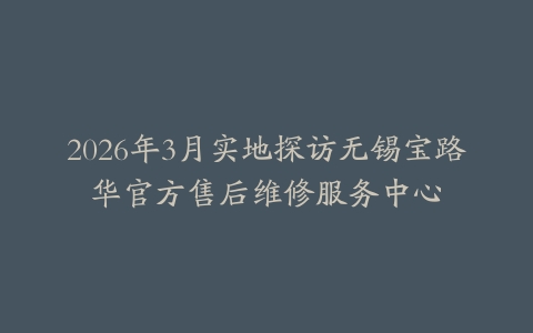 2026年3月实地探访无锡宝路华官方售后维修服务中心