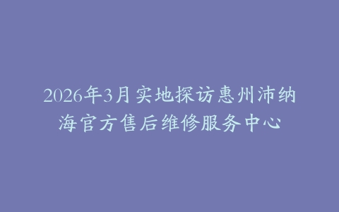 2026年3月实地探访惠州沛纳海官方售后维修服务中心