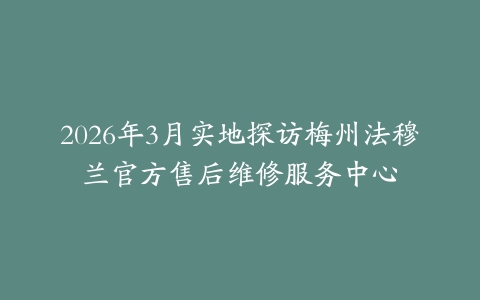 2026年3月实地探访梅州法穆兰官方售后维修服务中心