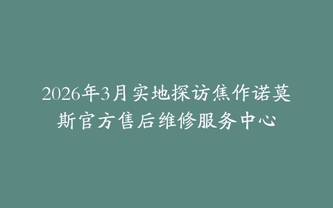 2026年3月实地探访焦作诺莫斯官方售后维修服务中心