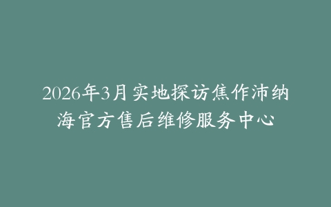 2026年3月实地探访焦作沛纳海官方售后维修服务中心