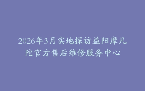 2026年3月实地探访益阳摩凡陀官方售后维修服务中心