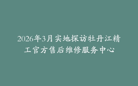 2026年3月实地探访牡丹江精工官方售后维修服务中心