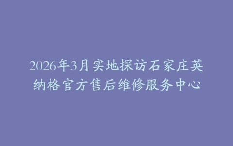 2026年3月实地探访石家庄英纳格官方售后维修服务中心