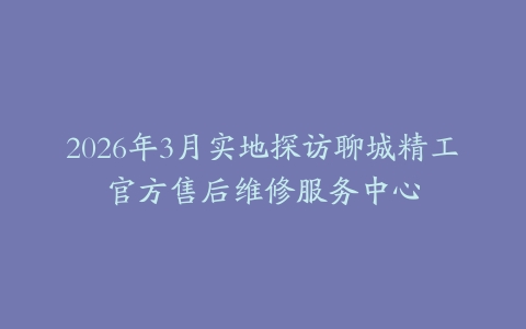 2026年3月实地探访聊城精工官方售后维修服务中心